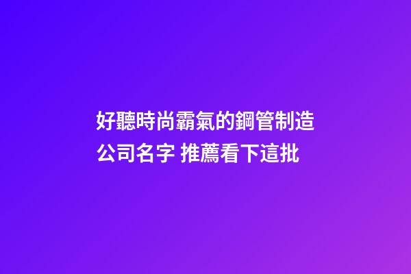 好聽時尚霸氣的鋼管制造公司名字 推薦看下這批